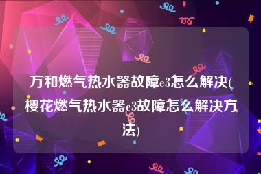 万和燃气热水器故障e3怎么解决(樱花燃气热水器e3故障怎么解决方法)