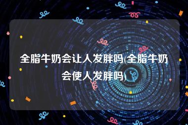 全脂牛奶会让人发胖吗(全脂牛奶会使人发胖吗)