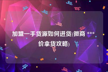 加盟一手货源如何进货(微商 *** 价拿货攻略)