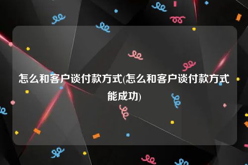 怎么和客户谈付款方式(怎么和客户谈付款方式能成功)