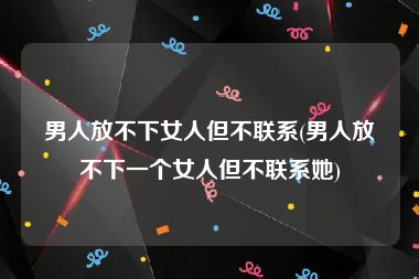 男人放不下女人但不联系(男人放不下一个女人但不联系她)