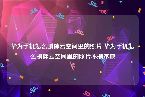 华为手机怎么删除云空间里的照片 华为手机怎么删除云空间里的照片不删本地