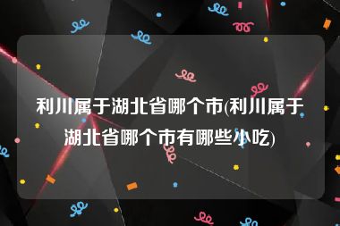 利川属于湖北省哪个市(利川属于湖北省哪个市有哪些小吃)