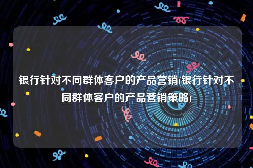 银行针对不同群体客户的产品营销(银行针对不同群体客户的产品营销策略)