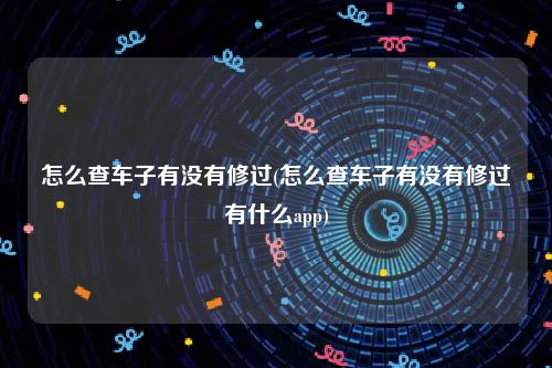 怎么查车子有没有修过(怎么查车子有没有修过有什么app)