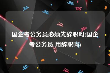 国企考公务员必须先辞职吗(国企考公务员 用辞职吗)