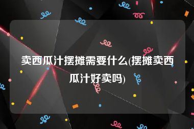 卖西瓜汁摆摊需要什么(摆摊卖西瓜汁好卖吗)