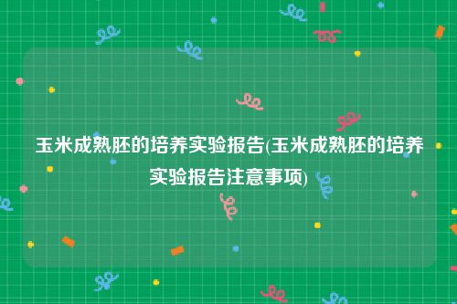 玉米成熟胚的培养实验报告(玉米成熟胚的培养实验报告注意事项)