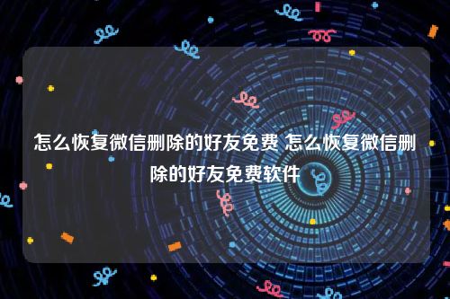 怎么恢复微信删除的好友免费 怎么恢复微信删除的好友免费软件