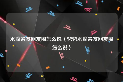 水滴筹发朋友圈怎么说〈爸爸水滴筹发朋友圈怎么说〉