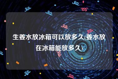 生姜水放冰箱可以放多久(姜水放在冰箱能放多久)