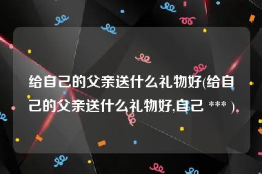 给自己的父亲送什么礼物好(给自己的父亲送什么礼物好,自己 *** )