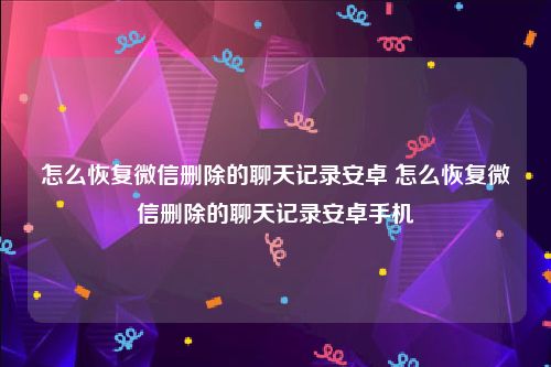 怎么恢复微信删除的聊天记录安卓 怎么恢复微信删除的聊天记录安卓手机