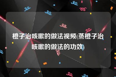 橙子治咳嗽的做法视频(蒸橙子治咳嗽的做法的功效)