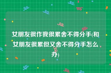 女朋友很作我很累舍不得分手(和女朋友很累但又舍不得分手怎么办)