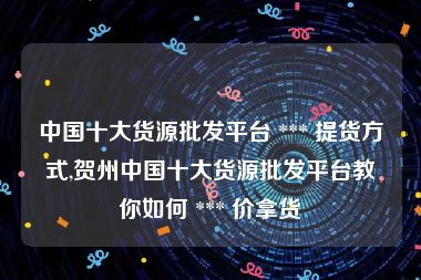 中国十大货源批发平台 *** 提货方式,贺州中国十大货源批发平台教你如何 *** 价拿货