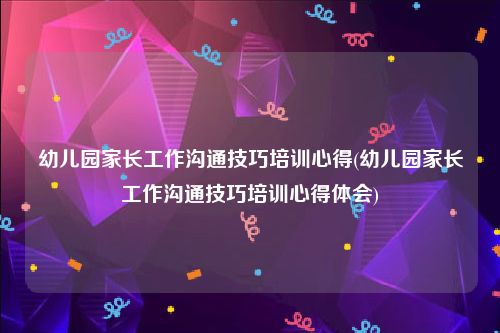 幼儿园家长工作沟通技巧培训心得(幼儿园家长工作沟通技巧培训心得体会)