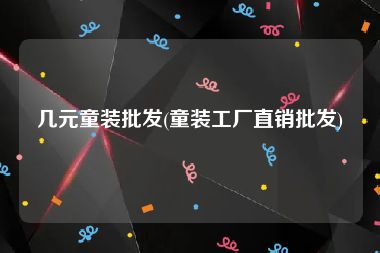 几元童装批发(童装工厂直销批发)