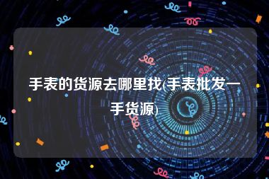 手表的货源去哪里找(手表批发一手货源)