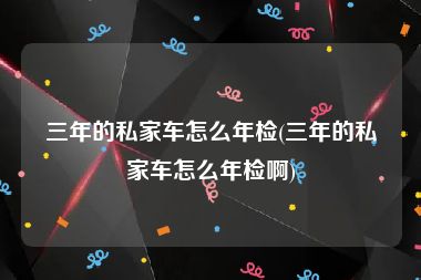 三年的私家车怎么年检(三年的私家车怎么年检啊)