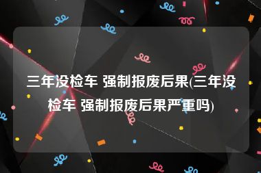 三年没检车 强制报废后果(三年没检车 强制报废后果严重吗)