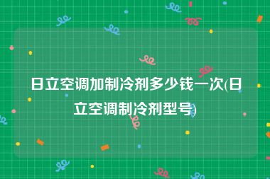 日立空调加制冷剂多少钱一次(日立空调制冷剂型号)