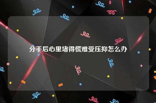 分手后心里堵得慌难受压抑怎么办