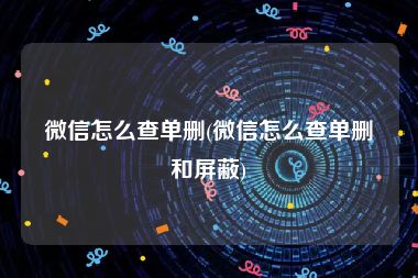 微信怎么查单删(微信怎么查单删和屏蔽)