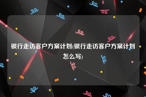 银行走访客户方案计划(银行走访客户方案计划怎么写)