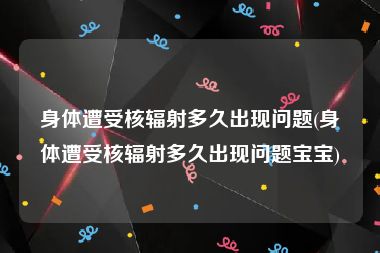 身体遭受核辐射多久出现问题(身体遭受核辐射多久出现问题宝宝)