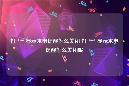 打 *** 显示来电提醒怎么关闭 打 *** 显示来电提醒怎么关闭呢