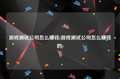 游戏测试公司怎么赚钱(游戏测试公司怎么赚钱的)