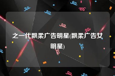 之一代飘柔广告明星(飘柔广告女明星)