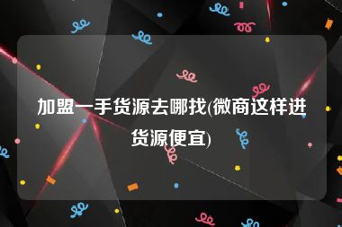 加盟一手货源去哪找(微商这样进货源便宜)