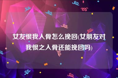 女友恨我入骨怎么挽回(女朋友对我恨之入骨还能挽回吗)