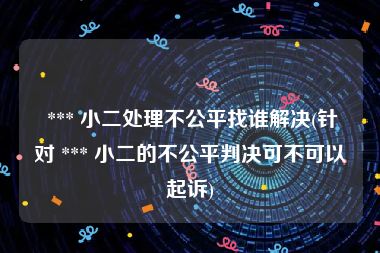  *** 小二处理不公平找谁解决(针对 *** 小二的不公平判决可不可以起诉)