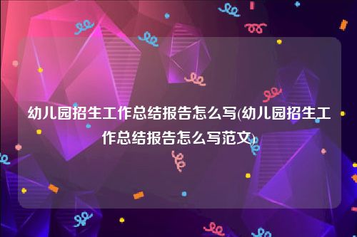 幼儿园招生工作总结报告怎么写(幼儿园招生工作总结报告怎么写范文)