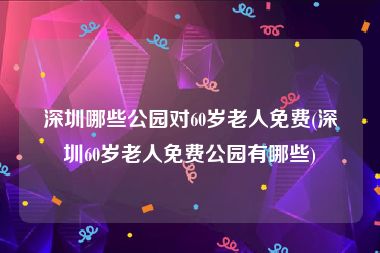 深圳哪些公园对60岁老人免费(深圳60岁老人免费公园有哪些)