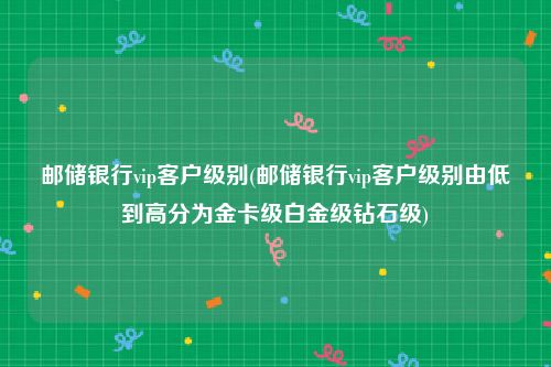 邮储银行vip客户级别(邮储银行vip客户级别由低到高分为金卡级白金级钻石级)