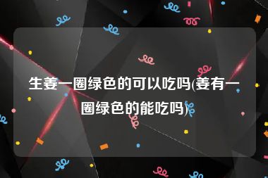 生姜一圈绿色的可以吃吗(姜有一圈绿色的能吃吗)