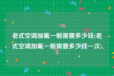 老式空调加氟一般需要多少钱(老式空调加氟一般需要多少钱一次)