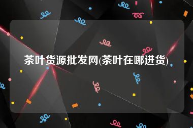 茶叶货源批发网(茶叶在哪进货)