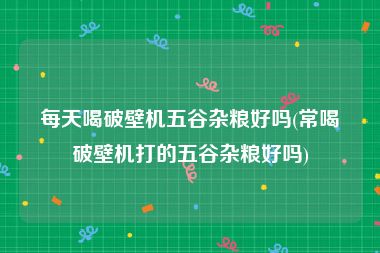 每天喝破壁机五谷杂粮好吗(常喝破壁机打的五谷杂粮好吗)