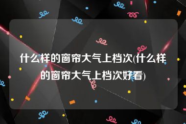 什么样的窗帘大气上档次(什么样的窗帘大气上档次好看)