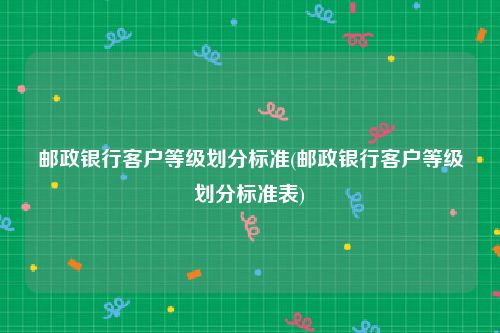 邮政银行客户等级划分标准(邮政银行客户等级划分标准表)