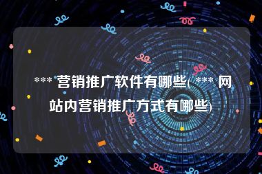  *** 营销推广软件有哪些( *** 网站内营销推广方式有哪些)