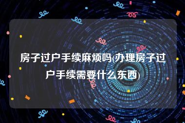 房子过户手续麻烦吗(办理房子过户手续需要什么东西)