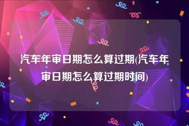 汽车年审日期怎么算过期(汽车年审日期怎么算过期时间)