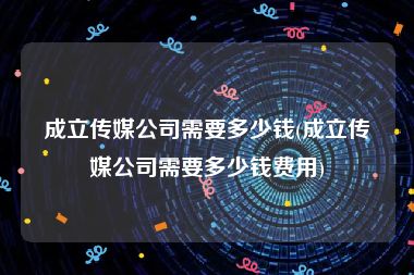 成立传媒公司需要多少钱(成立传媒公司需要多少钱费用)