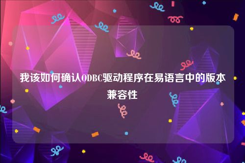 我该如何确认ODBC驱动程序在易语言中的版本兼容性